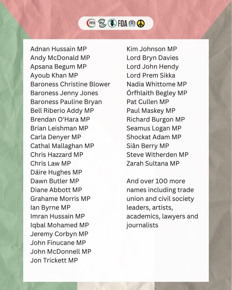 Members of Parliament
Adnan Hussain MP
Andy McDonald MP
Apsana Begum MP
Ayoub Khan MP
Baroness Christine Blower
Baroness Jenny Jones
Baroness Pauline Bryan
Bell Riberio Addy MP
Brendan O’Hara MP
Brian Leishman MP
Carla Denyer MP
Cathal Mallaghan MP
Chris Hazzard MP
Chris Law MP
Dáire Hughes MP
Dawn Butler MP
Diane Abbott MP
Grahame Morris MP
Ian Byrne MP
Imran Hussain MP
Iqbal Mohamed MP
Jeremy Corbyn MP
John Finucane MP
John McDonnell MP
Jon Trickett MP
Kim Johnson MP
Lord Bryn Davies
Lord John Hendy
Lord Prem Sikka
Nadia Whittome MP
Órfhlaith Begley MP
Pat Cullen MP
Paul Maskey MP
Richard Burgon MP
Seamus Logan MP
Shockat Adam MP
Siân Berry MP
Steve Witherden MP
Zarah Sultana MP

And over 100 more names including trade union and civil society leaders, artists, academics, lawyers and journalists