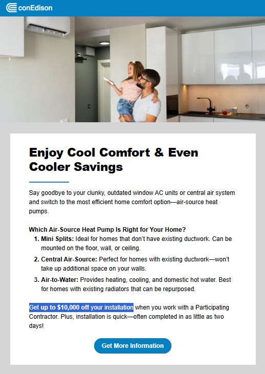 Enjoy Cool Comfort & Even Cooler Savings Say goodbye to your clunky, outdated window AC units or central air system and switch to the most efficient home comfort option—air-source heat pumps. Which Air-Source Heat Pump Is Right for Your Home? 1. Mini Splits: Ideal for homes that don’t have existing ductwork. Can be mounted on the floor, wall, or ceiling. 2. Central Air-Source: Perfect for homes with existing ductwork—won’t take up additional space on your walls. 3. Air-to-Water: Provides heating, cooling, and domestic hot water. Best for homes with existing radiators that can be repurposed. Get up to $10,000 off your installation when you work with a Participating Contractor. Plus, installation is quick—often completed in as little as two days! Get More Information