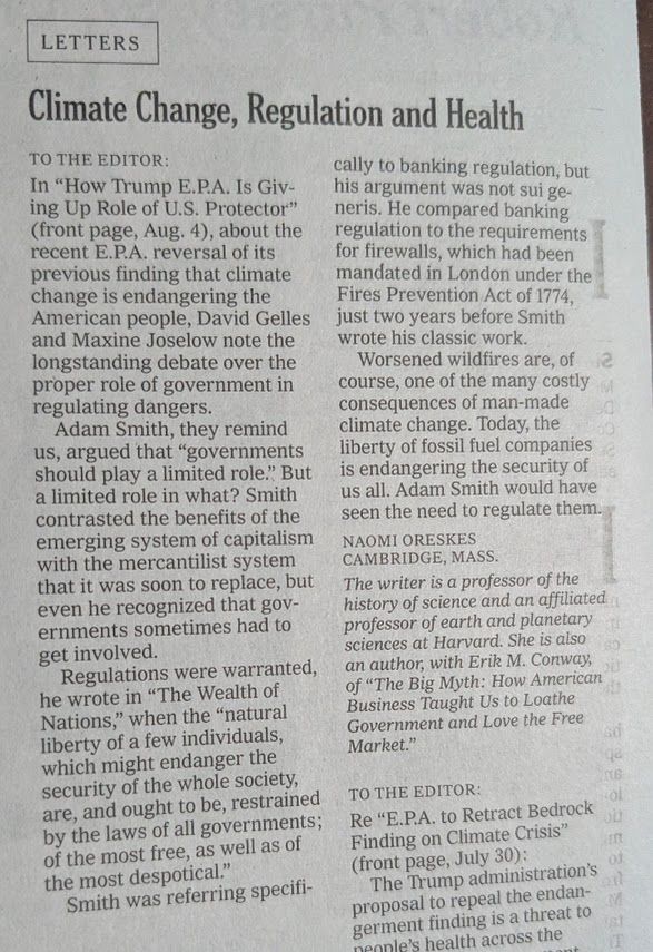 To the Editor: In “How Trump E.P.A. Is Giving Up Role of U.S. Protector” (front page, Aug. 4), about the recent E.P.A. reversal of its previous finding that climate change is endangering the American people, David Gelles and Maxine Joselow note the longstanding debate over the proper role of government in regulating dangers. Adam Smith, they remind us, argued that “governments should play a limited role.” But a limited role in what? Smith contrasted the benefits of the emerging system of capitalism with the mercantilist system that it was soon to replace, but even he recognized that governments sometimes had to get involved. Regulations were warranted, he wrote in “The Wealth of Nations,” when the “natural liberty of a few individuals, which might endanger the security of the whole society, are, and ought to be, restrained by the laws of all governments; of the most free, as well as of the most despotical.” Smith was referring specifically to banking regulation, but his argument was not sui generis. He compared banking regulation to the requirements for firewalls, which had been mandated in London under the Fires Prevention Act of 1774, just two years before Smith wrote his classic work. Worsened wildfires are, of course, one of the many costly consequences of man-made climate change. Today, the liberty of fossil fuel companies is endangering the security of us all. Adam Smith would have seen the need to regulate them. Naomi Oreskes Cambridge, Mass. The writer is a professor of the history of science and an affiliated professor of earth and planetary sciences at Harvard. She is also an author, with Erik M. Conway, of “The Big Myth: How American Business Taught Us to Loathe Government and Love the Free Market.”