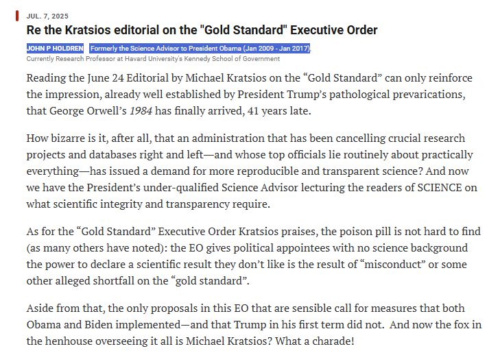 Jul. 7, 2025
Re the Kratsios editorial on the "Gold Standard" Executive Order
John P Holdren Formerly the Science Advisor to President Obama (Jan 2009 - Jan 2017) Currently Research Professor at Havard University's Kennedy School of Government
Reading the June 24 Editorial by Michael Kratsios on the “Gold Standard” can only reinforce the impression, already well established by President Trump’s pathological prevarications, that George Orwell’s 1984 has finally arrived, 41 years late.

How bizarre is it, after all, that an administration that has been cancelling crucial research projects and databases right and left―and whose top officials lie routinely about practically everything―has issued a demand for more reproducible and transparent science? And now we have the President’s under-qualified Science Advisor lecturing the readers of SCIENCE on what scientific integrity and transparency require. 

As for the “Gold Standard” Executive Order Kratsios praises, the poison pill is not hard to find (as many others have noted): the EO gives political appointees with no science background the power to declare a scientific result they don’t like is the result of “misconduct” or some other alleged shortfall on the “gold standard”.  

Aside from that, the only proposals in this EO that are sensible call for measures that both Obama and Biden implemented—and that Trump in his first term did not.  And now the fox in the henhouse overseeing it all is Michael Kratsios? What a charade!

