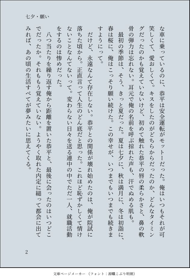 あんな車に乗っているのに、恭平は安全運転がモットーだった。俺はいつもそれが可笑しくて、愛おしくて。キスをしたのがどちらからだったのか、どんなタイミングだったのかも覚えていないけど、初めて触れた恭平の唇の柔らかさと、鼻の軟骨の弾力は忘れない。耳元で俺の名前を呼ぶ掠れた声も、汗でぬめる肌も。
　最初の季節は、そう、きっと夏だった。夏は七夕に、秋は満月に、冬は初詣に、春は桜に、俺はこっそり願い続けた。この幸せが、いつまでもいつまでも続きますようにって。
　だけど、永遠なんて存在しない。恭平との関係が壊れ始めたのは、俺が院試に落ちた頃から。正直言って人生のどん底だと思った。これほど恥ずかしくて情けないことなんてないって。変わらない日々を送る連中の中でただ一人、就職活動をするのは惨めだった。
　八つ当たりを繰り返す俺から距離を置いた恭平と、最後に会ったのはいつどこでだったか。それももう覚えていない。ようやく取れた内定に縋って都会に出てみれば、あの頃の生活すべてが夢みたいに思えてくる。
