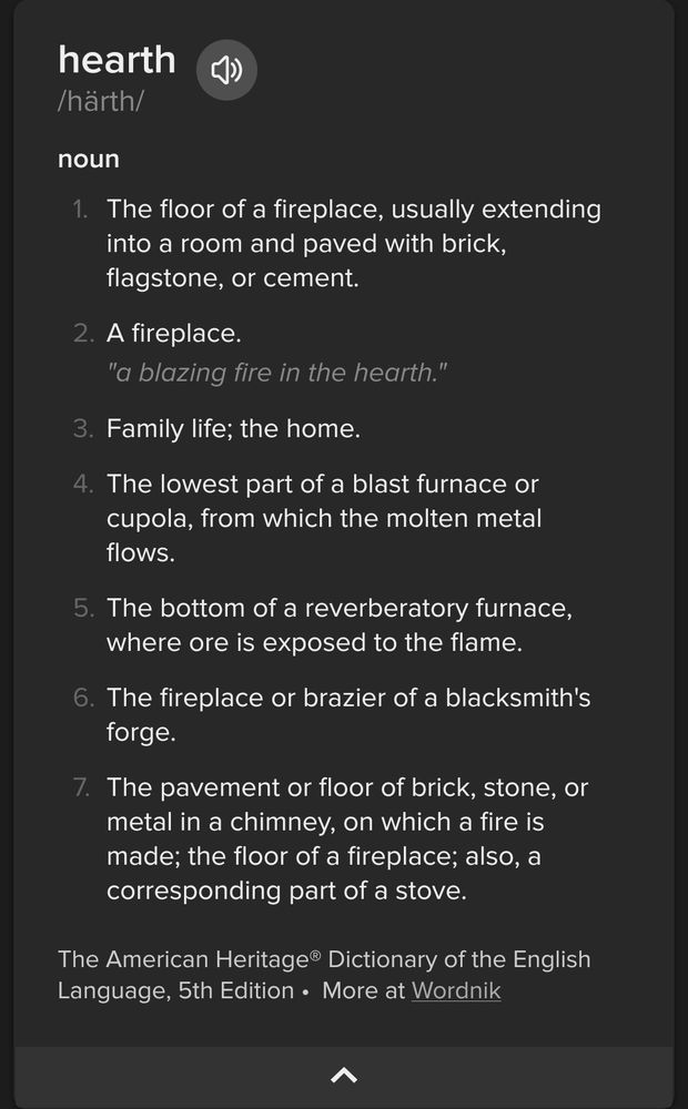 hearth /härth/
noun

    The floor of a fireplace, usually extending into a room and paved with brick, flagstone, or cement.

 A fireplace.
    "a blazing fire in the hearth."
    
Family life; the home.

 The lowest part of a blast furnace or cupola, from which the molten metal flows.

 The bottom of a reverberatory furnace, where ore is exposed to the flame.

 The fireplace or brazier of a blacksmith's forge.

 The pavement or floor of brick, stone, or metal in a chimney, on which a fire is made; the floor of a fireplace; also, a corresponding part of a stove. 

The American Heritage® Dictionary of the English Language, 5th Edition