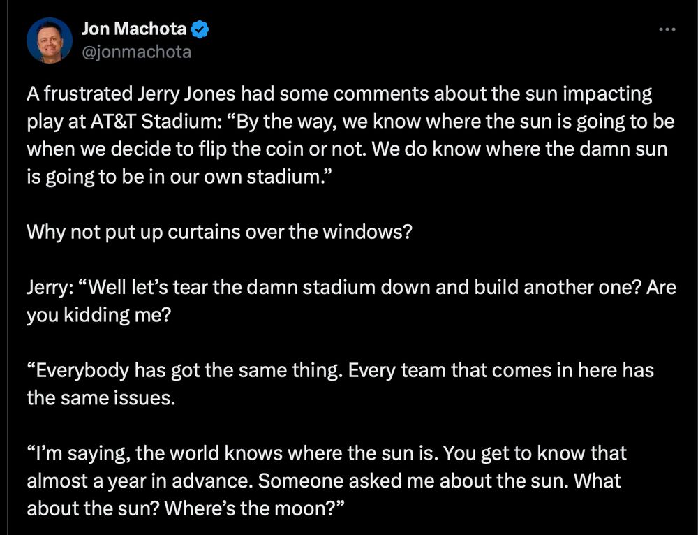 A screenshot of a tweet with the following text:

A frustrated Jerry Jones had some comments about the sun impacting play at AT&T Stadium: “By the way, we know where the sun is going to be when we decide to flip the coin or not. We do know where the damn sun is going to be in our own stadium.”

Why not put up curtains over the windows?

Jerry: “Well let’s tear the damn stadium down and build another one? Are you kidding me?

“Everybody has got the same thing. Every team that comes in here has the same issues.

“I’m saying, the world knows where the sun is. You get to know that almost a year in advance. Someone asked me about the sun. What about the sun? Where’s the moon?”