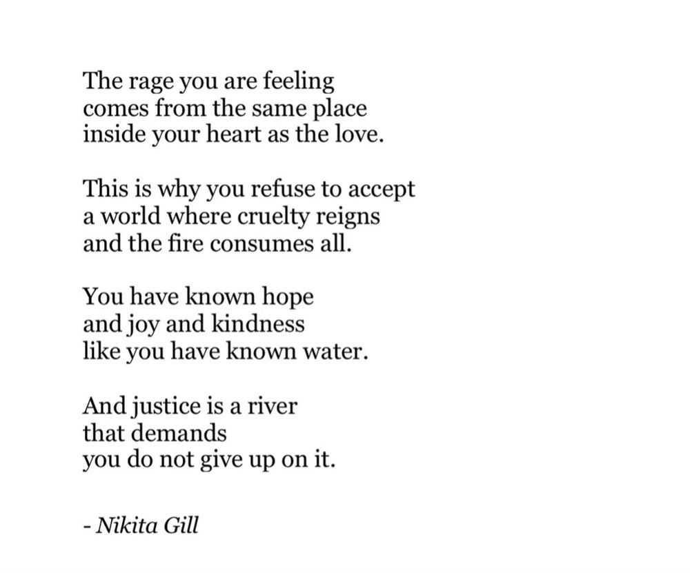 By: Nikita Gill

The rage you are feeling comes from the same place inside your heart as the love.

This is why you refuse to accept a world where cruelty reigns and the fire consumes all.

You have known hope and joy and kindness like you have known water.

And justice is a river that demands you do not give up on it.