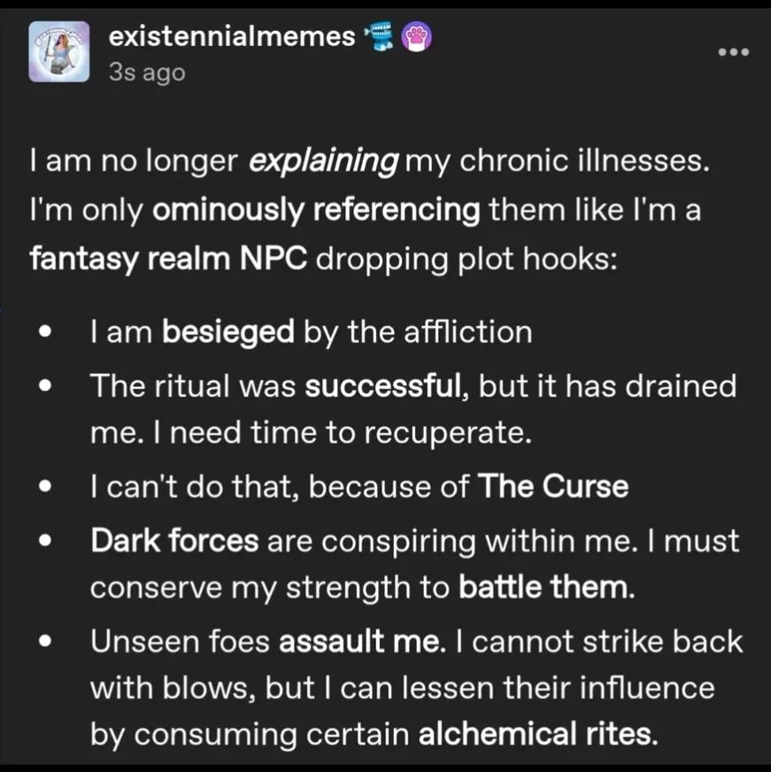 I am no longer explaining my chronic illnesses. I'm only ominously referencing them like I'm a fantasy realm NPC dropping plot hooks.

I am besieged by my affliction.

The ritual was successful, but it has drained me, and I need time to recuperate.

I can't do that because of the curse.

Dark forces are conspiring within me. I must conserve my strength to battle the

Unseen foes assault me.  I can not strike back with blows, but I can lessen their influence by consuming certain
 alchemical rites.

