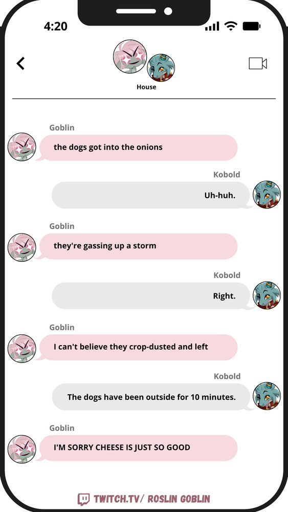 Gob: the dogs got into the onions
Kobold: Uh-huh.
Gob: they're gassing up a storm
Kobold: Right.
Gob: I can't believe they crop-dusted and left.
Kobold: The dogs have been outside for 10 minutes.
Gob: I'M SORRY CHEESE IS JUST SO GOOD

twitch.tv/ Roslin Goblin