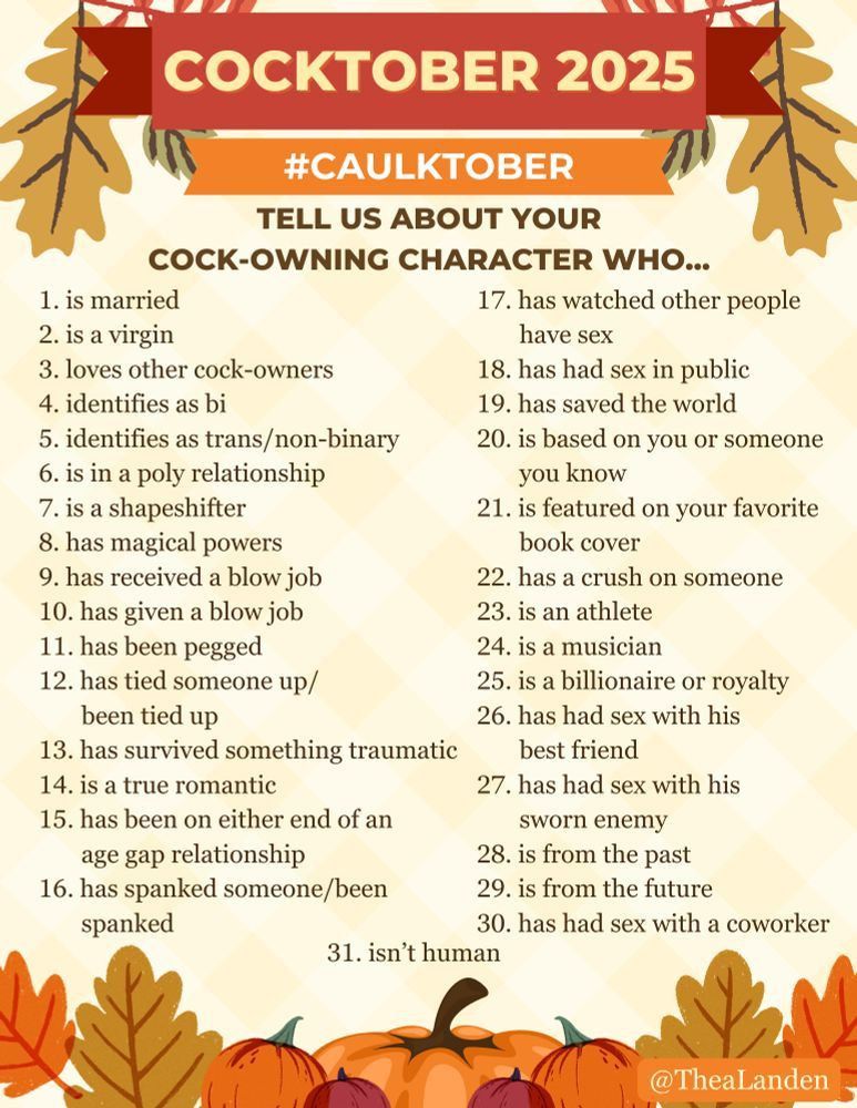Text for a hashtag event overlaid on an autumnal background
Cocktober 2025
#Caulktober 
Tell us about your cock-owning character who...
1. is married
2. is a virgin
3. loves other cock-owners
4. identifies as bi
5. identifies as trans/non-binary
6. is in a poly relationship
7. is a shapeshifter
8. has magical powers
9. has received a blow job
10. has given a blow job
11. had been pegged
12. has tied someone up/been tied up
13. has survived something traumatic
14. is a true romantic
15. has been on either end of an age gap relationship
16. has spanked someone/been spanked
17. has watched other people have sex
18. has had sex in public
19. has saved the world
20. is based on you or someone you know
21. is featured on your favorite book cover
22. has a crush on someone
23. is an athlete
24. is a musician
25. is a billionaire or royalty
26. has had sex with his best friend
27. has had sex with his sworn enemy
29. is from the past
29. is from the future
30. has had sex with a coworker
31. isn’t human