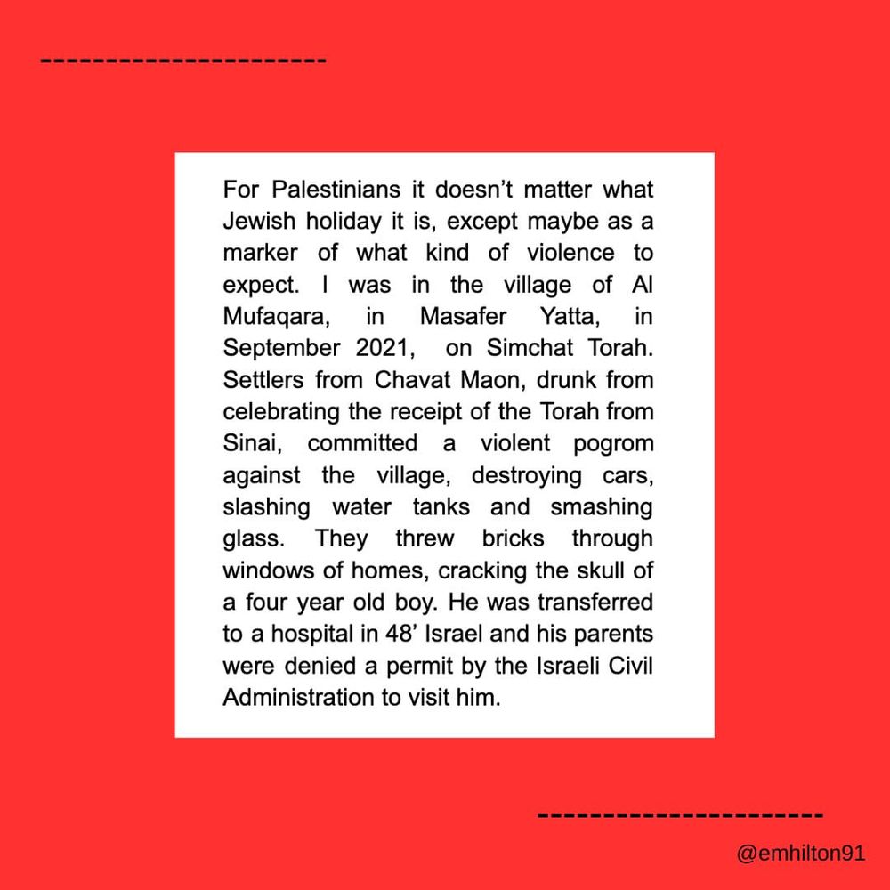 For Palestinians it doesn't matter what Jewish holiday it is, except maybe as a marker of what kind of violence to expect. I was in the village of Al Mufaqara, in Masafer Yatta, in September 2021, on Simchat Torah. Settlers from Chavat Maon, drunk from celebrating the receipt of the Torah from Sinai, committed a violent pogrom against the village, destroying cars, slashing water tanks and smashing glass. They threw bricks through windows of homes, cracking the skull of a four year old boy. He was transferred to a hospital in 48' Israel and his parents were denied a permit by the Israeli Civil Administration to visit him.