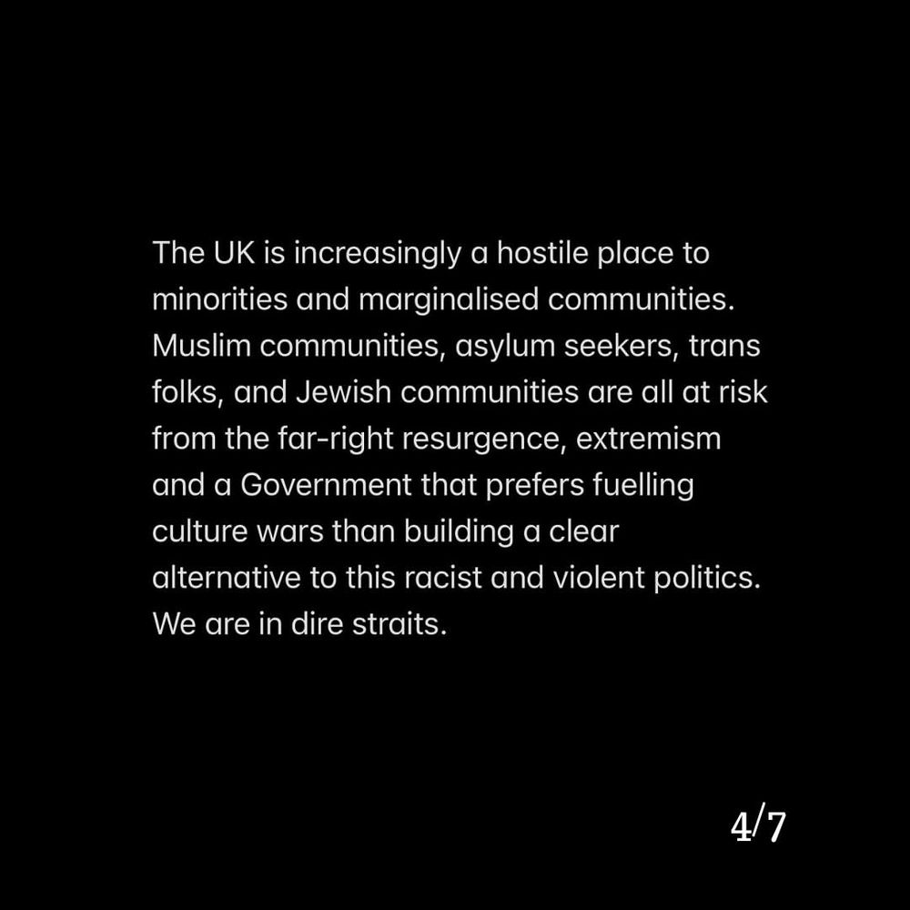 The UK is increasingly a hostile place to minorities and marginalised communities. Muslim communities, asylum seekers, trans folks, and Jewish communities are all at risk from the far-right resurgence, extremism and a Government that prefers fuelling culture wars than building a clear alternative to this racist and violent politics. We are in dire straits.