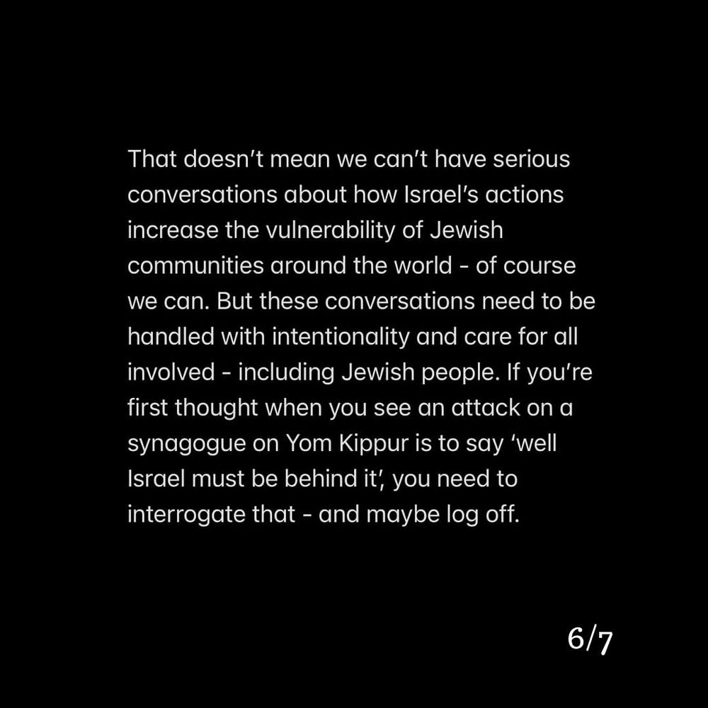 That doesn't mean we can't have serious conversations about how Israel's actions increase the vulnerability of Jewish communities around the world - of course we can. But these conversations need to be handled with intentionality and care for all involved - including Jewish people. If you're first thought when you see an attack on a synagogue on Yom Kippur is to say 'well Israel must be behind it, you need to interrogate that - and maybe log off.