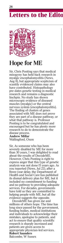 Sir, As someone who has been severely disabled by ME for more than 30 years, I was delighted to read about the results of DecodeME. However, Chris Ponting is right to express anger that this type of genetic analysis was not done 15 years ago. As you reported (News, Jul 22), after a three-year delay, the Department of Health and Social Care has published its dismal delivery plan for ME, but it included no commitment to funding and no pathway to providing adequate services. For decades, governments have told us they are committed to helping people with ME, but all the evidence suggests the opposite.
DecodeME has given me and millions of others hope. The time has long since passed for the government, funding bodies, medical institutions and individuals to acknowledge their mistakes, apologise to patients, and act to ensure that quality scientific research is sharply increased and patients are given access to appropriate physician-led services.
Robert Saunders
Balcombe, W Sussex