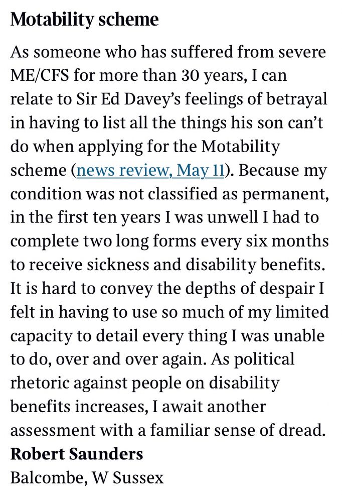Motability scheme​

As someone who has suffered from severe ME/CFS for more than 30 years, I can relate to Sir Ed Davey’s feelings of betrayal in having to list all the things his son can’t do when applying for the Motability scheme (news review, May 11). Because my condition was not classified as permanent, in the first ten years I was unwell I had to complete two long forms every six months to receive sickness and disability benefits. It is hard to convey the depths of despair I felt in having to use so much of my limited capacity to detail every thing I was unable to do, over and over again. As political rhetoric against people on disability benefits increases, I await another assessment with a familiar sense of dread.

Robert Saunders
Balcombe, W Sussex​