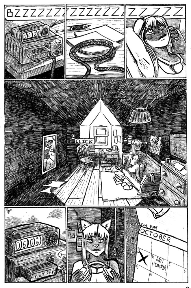 panel 1: an alarm clock ticks 6am on top of an 8 track looking stereo box, seated on a desk,  is buzzing loudly "BZZZ" there's a braided cable dropping from the stereo

panel 2: the buzzing continues "ZZZZ" the braded cable has looped back onto the desk ontop of some paper work and a pencil

panel 3: the buzzing sound continues as a cat girl with fur reminiscent of a Siamese cat is lounging with her arm behind her head, eyes open and staring up, and a set of headphones on. she has a strange mark on her chest

panel 4: with a "click" the buzzing stops on it's own.  the middle of the page is a zoomed out view of the room this is taken place in, the desk from before is in an alcove with a window, there is a chair in front of it. the cat girl (who i will call vivi from here on out) is laying on a cheap looking love seat with a calendar next to her. there's a dresser on the wall further down from the love seat, and some books, clothes, slippers, socks and underwear laying around the ground around the love seat, all on top of a rug. the rest of the floor of the room just appears to be hardwood panelling. a mirror on the opposite side of the room reflects her and looks ominous. 
the light from the window is narrow, and the rest of the room is in heavy shadow.

panel 5: the alarm clock is switching from 6:01 to 6:02, the tape in the stereo is now visibly written as "vivi's favs"

panel 6: vivi does a side glance as she takes the headphones off, there are Polaroids on the wall behind her.

panel 7: a zoom on the calendar says October, and the day is October 4th  with "Amy memorial" written on the square.