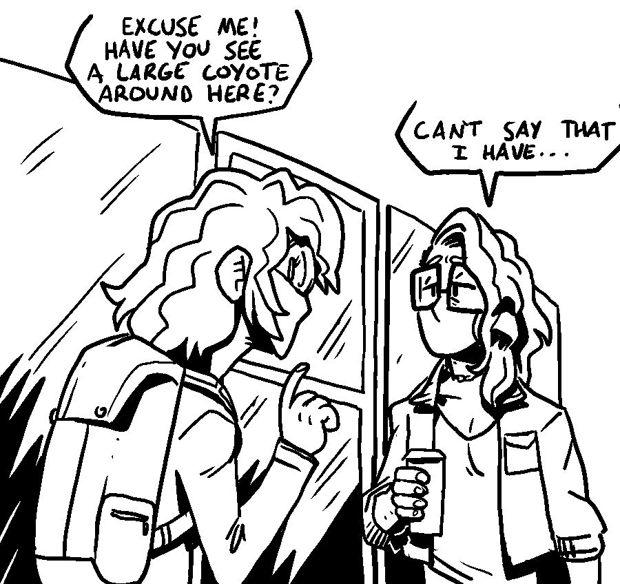 the girl asks the trans woman who is holding a large tea "excuse me! have you seen a large coyote around here?"
the trans woman says "can't say that i have..." (the tracking tag in her ear is not visible from this angle)