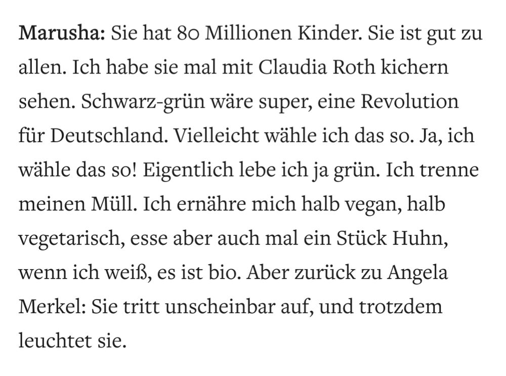 Marusha: Sie hat 80 Millionen Kinder. Sie ist gut zu allen. Ich habe sie mal mit Claudia Roth kichern sehen. Schwarz-grün wäre super, eine Revolution für Deutschland. Vielleicht wähle ich das so. Ja, ich wähle das so! Eigentlich lebe ich ja grün. Ich trenne meinen Müll. Ich ernähre mich halb vegan, halb vegetarisch, esse aber auch mal ein Stück Huhn, wenn ich weiß, es ist bio. Aber zurück zu Angela Merkel: Sie tritt unscheinbar auf, und trotzdem leuchtet sie.