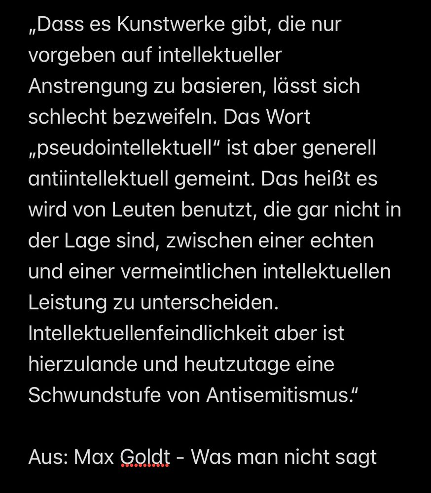 „Dass es Kunstwerke gibt, die nur vorgeben auf intellektueller Anstrengung zu basieren, lässt sich schlecht bezweifeln. Das Wort „pseudointellektuell“ ist aber generell antiintellektuell gemeint. Das heißt es wird von Leuten benutzt, die gar nicht in der Lage sind, zwischen einer echten und einer vermeintlichen intellektuellen Leistung zu unterscheiden. Intellektuellenfeindlichkeit aber ist hierzulande und heutzutage eine Schwundstufe von Antisemitismus.“

Aus: Max Goldt - Was man nicht sagt