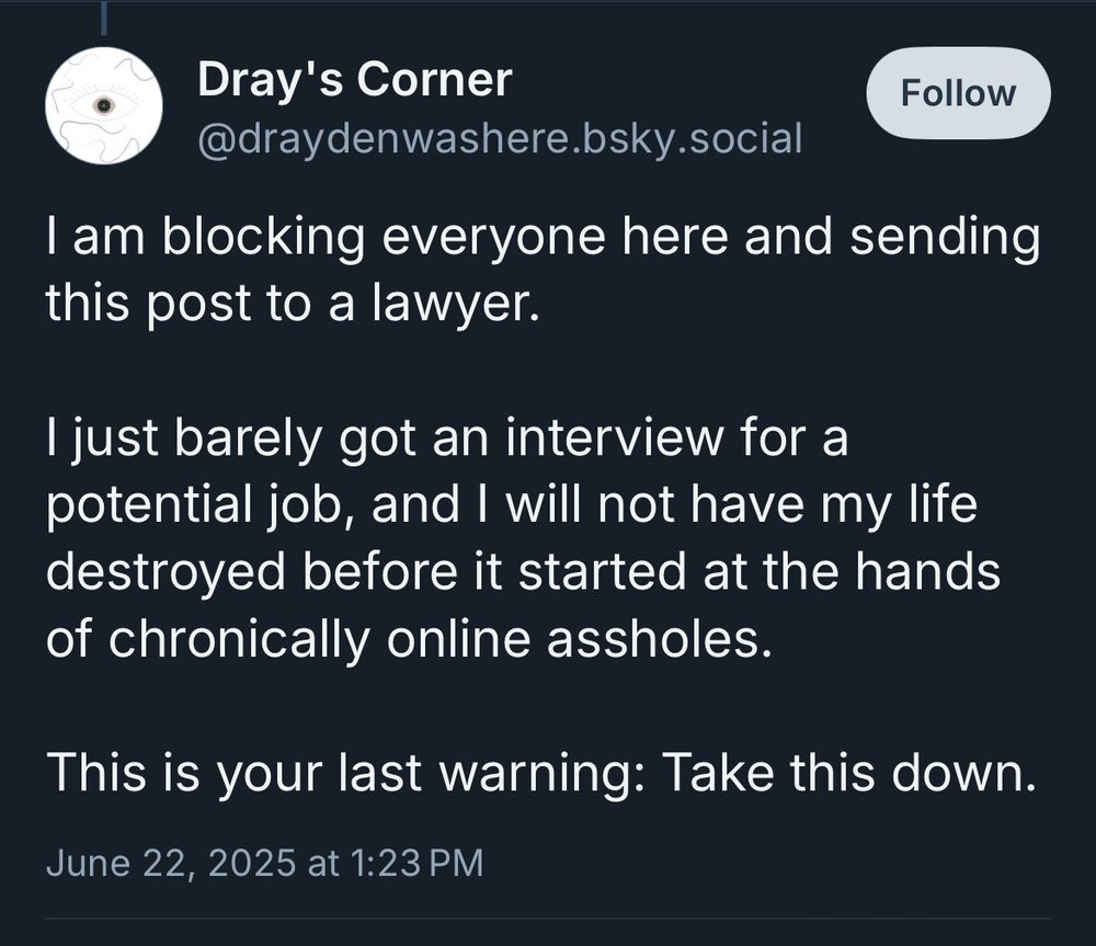 Dray's Corner
@draydenwashere.bsky.social
Follow
I am blocking everyone here and sending this post to a lawyer.
I just barely got an interview for a potential job, and I will not have my life destroyed before it started at the hands of chronically online assholes.
This is your last warning: Take this down.
June 22, 2025 at 1:23 PM