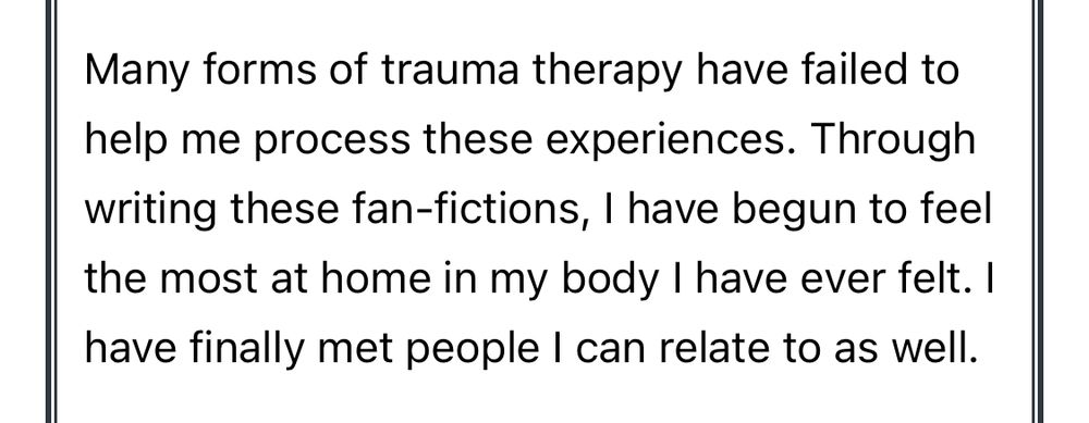 Screenshot of feedback form: Many forms of trauma therapy have failed to help me process these experiences. Through writing these fan-fictions, I have begun to feel the most at home in my body I have ever felt. I have finally met people I can relate to as well.