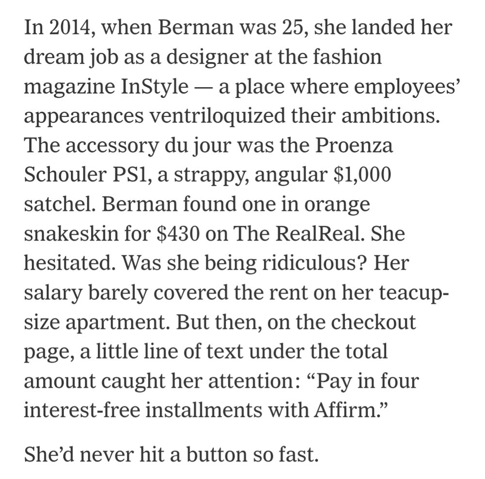 In 2014, when Berman was 25, she landed her dream job as a designer at the fashion magazine InStyle — a place where employees’ appearances ventriloquized their ambitions. The accessory du jour was the Proenza Schouler PS1, a strappy, angular $1,000 satchel. Berman found one in orange snakeskin for $430 on The RealReal. She hesitated. Was she being ridiculous? Her salary barely covered the rent on her teacup-size apartment. But then, on the checkout page, a little line of text under the total amount caught her attention: “Pay in four interest-free installments with Affirm.”

She’d never hit a button so fast.