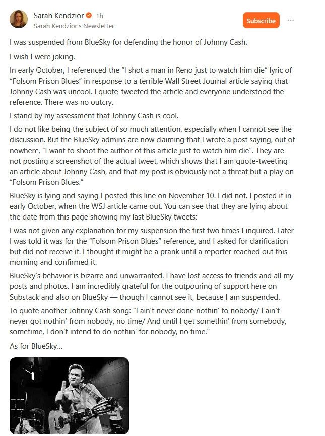 Screenshot of Substack post by Sarah Kendzior:

I was suspended from BlueSky for defending the honor of Johnny Cash.

I wish I were joking.

In early October, I referenced the “I shot a man in Reno just to watch him die” lyric of “Folsom Prison Blues” in response to a terrible Wall Street Journal article saying that Johnny Cash was uncool. I quote-tweeted the article and everyone understood the reference. There was no outcry.

I stand by my assessment that Johnny Cash is cool.

I do not like being the subject of so much attention, especially when I cannot see the discussion. But the BlueSky admins are now claiming that I wrote a post saying, out of nowhere, “I want to shoot the author of this article just to watch him die”. They are not posting a screenshot of the actual tweet, which shows that I am quote-tweeting an article about Johnny Cash, and that my post is obviously not a threat but a play on “Folsom Prison Blues.”

BlueSky is lying and saying I posted this line on November 10. I did not. I posted it in early October, when the WSJ article came out. You can see that they are lying about the date from this page showing my last BlueSky tweets:

I was not given any explanation for my suspension the first two times I inquired. Later I was told it was for the “Folsom Prison Blues” reference, and I asked for clarification but did not receive it. I thought it might be a prank until a reporter reached out this morning and confirmed it.

BlueSky’s behavior is bizarre and unwarranted. I have lost access to friends and all my posts and photos. I am incredibly grateful for the outpouring of support here on Substack and also on BlueSky — though I cannot see it, because I am suspended.

To quote another Johnny Cash song: "I ain’t never done nothin' to nobody/ I ain’t never got nothin’ from nobody, no time/ And until I get somethin' from somebody, sometime, I don't intend to do nothin' for nobody, no time."

As for BlueSky…