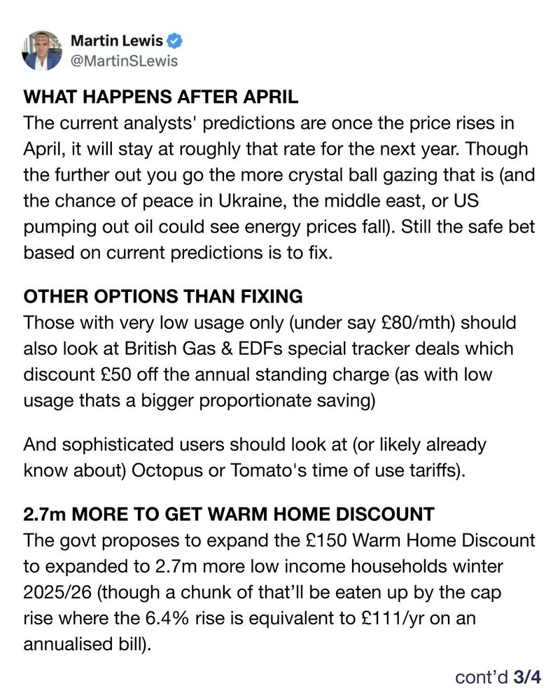 WHAT HAPPENS AFTER APRIL The current analysts' predictions are once the price rises in April, it will stay at roughly that rate for the next year. Though the further out you go the more crystal ball gazing that is (and the chance of peace in Ukraine, the middle east, or US pumping out oil could see energy prices fall). Still the safe bet based on current predictions is to fix.  OTHER OPTIONS THAN FIXING Those with very low usage only (under say £80/mth) should also look at British Gas & EDFs special tracker deals which discount £50 off the annual standing charge (as with low usage thats a bigger proportionate saving)  And sophisticated users should look at (or likely already know about) Octopus or Tomato's time of use tariffs).   2.7m MORE TO GET WARM HOME DISCOUNT The govt proposes to expand the £150 Warm Home Discount to expanded to 2.7m more low income households winter 2025/26 (though a chunk of that’ll be eaten up by the cap rise where the 6.4% rise is equivalent to £111/yr on an annualised bill).