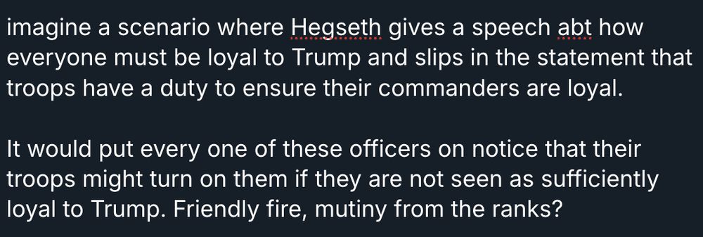 imagine a scenario where Hegseth gives a speech abt how everyone must be loyal to Trump and slips in the statement that troops have a duty to ensure their commanders are loyal.  

It would put every one of these officers on notice that their troops might turn on them if they are not seen as sufficiently loyal to Trump. Friendly fire, mutiny from the ranks?