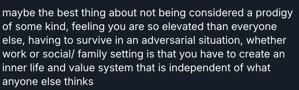 maybe the best thing about not being considered a prodigy of some kind, feeling you are so elevated than everyone else, having to survive in an adversarial situation, whether work or social/ family setting is that you have to create an inner life and value system that is independent of what anyone else thinks