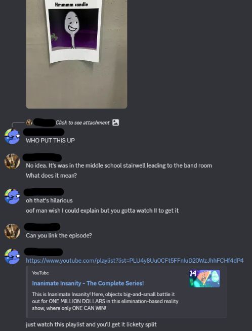 Text conversation between me and a friend via Discord. His profile picture is of a taxidermy mammal with wings while mine is of One from TPOT.
Friend: (attached photo of a piece of paper with an image of Silver Spoon from III with text above reading "Mmmmm candle")
Me: WHO PUT THIS UP
Friend: No idea. It's was in the middle school stairwell leading to the band room
Friend: What does it mean?
Me: oh that's hilarious
Me: oof man wish I could explain but you gotta watch II to get it
Friend: Can you link the episode?
Me: (link to a Youtube playlist of the entirety of II)
Me: just watch this playlist and you'll get it lickety split