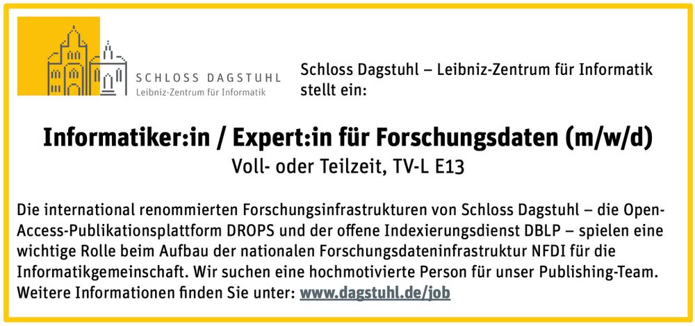 Schloss Dagstuhl - Leibniz-Zentrum fiir Informatik
stellt ein:

Informatiker:in / Expert:in fiir Forschungsdaten (m/w/d)
Voll- oder Teilzeit, TV-L E13

Die international renommierten Forschungsinfrastrukturen von Schloss Dagstuhl — die Open-Access-Publikationsplattform DROPS und der offene Indexierungsdienst DBLP - spielen eine wichtige Rolle beim Aufbau der nationalen Forschungsdateninfrastruktur NFDI fiir die Informatikgemeinschaft. Wir suchen eine hochmotivierte Person fiir unser Publishing-Team.
Weitere Informationen finden Sie unter: www.dagstuhl.de/job