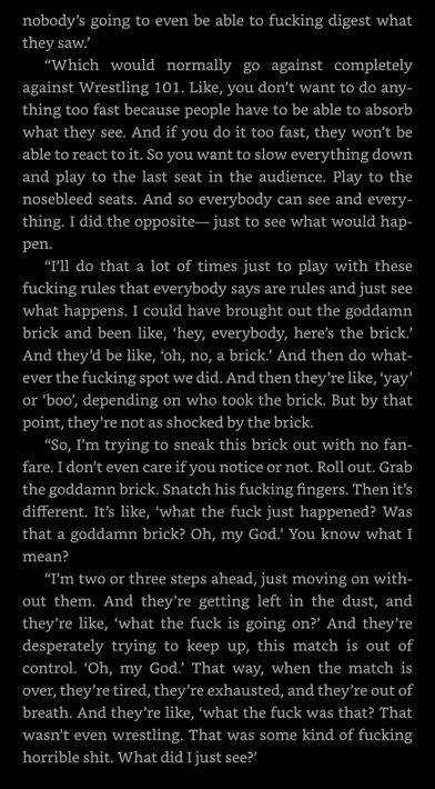 nobody's going to even be able to fucking digest what they saw.

"Which would normally go against completely against Wrestling 101. Like, you don't want to do anything too fast because people have to be able to absorb what they see. And if you do it too fast, they won't be able to react to it. So you want to slow everything down and play to the last seat in the audience. Play to the nosebleed seats. And so everybody can see and every-thing. I did the opposite— just to see what would happen.

"I'll do that a lot of times just to play with these fucking rules that everybody says are rules and just see what happens. I could have brought out the goddamn brick and been like, 'hey, everybody, here's the brick.' And they'd be like, 'oh, no, a brick. And then do whatever the fucking spot we did. And then they're like, 'yay' or 'boo', depending on who took the brick. But by that point, they're not as shocked by the brick.

"So, I'm trying to sneak this brick out with no fan-fare. I don't even care if you notice or not. Roll out. Grab the goddamn brick. Snatch his fucking fingers. Then it's different. It's like, 'what the fuck just happened? Was that a goddamn brick? Oh, my God.' You know what I mean?

"I'm two or three steps ahead, just moving on without them. And they're getting left in the dust, and they're like, 'what the fuck is going on?' And they're desperately trying to keep up, this match is out of control. 'Oh, my God' That way, when the match is over, they're tired, they're exhausted, and they're out of breath. And they're like, 'what the fuck was that? That wasn't even wrestling. That was some kind of fucking horrible shit. What did I just see?'