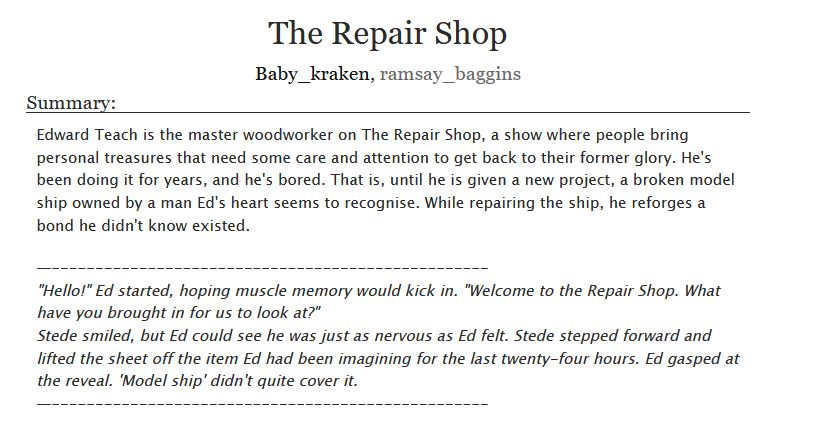 The Repair Shop
Baby_kraken, ramsay_baggins
Summary:

    Edward Teach is the master woodworker on The Repair Shop, a show where people bring personal treasures that need some care and attention to get back to their former glory. He's been doing it for years, and he's bored. That is, until he is given a new project, a broken model ship owned by a man Ed's heart seems to recognise. While repairing the ship, he reforges a bond he didn't know existed.

    
    "Hello!" Ed started, hoping muscle memory would kick in. "Welcome to the Repair Shop. What have you brought in for us to look at?"
    Stede smiled, but Ed could see he was just as nervous as Ed felt. Stede stepped forward and lifted the sheet off the item Ed had been imagining for the last twenty-four hours. Ed gasped at the reveal. 'Model ship' didn't quite cover it.