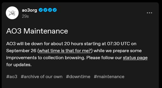 A screenshot from the ao3 tumblr

AO3 will be down for about 20 hours starting at 7.30 UTC on September 26 (what time is that for me?) while we prepare some improvements to collection browsing. Please follow our status page for updates.