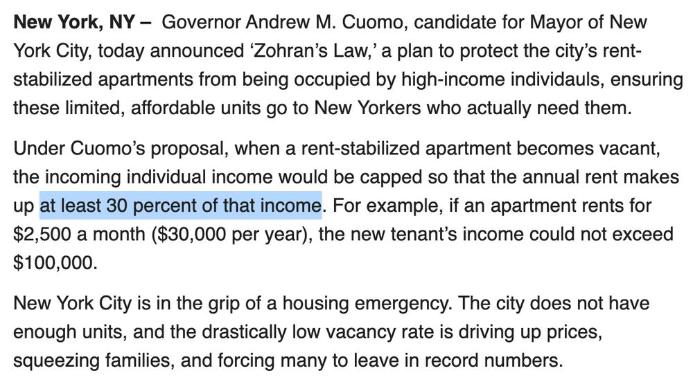 New York, NY –  Governor Andrew M. Cuomo, candidate for Mayor of New York City, today announced ‘Zohran’s Law,’ a plan to protect the city’s rent-stabilized apartments from being occupied by high-income individauls, ensuring these limited, affordable units go to New Yorkers who actually need them.

Under Cuomo’s proposal, when a rent-stabilized apartment becomes vacant, the incoming individual income would be capped so that the annual rent makes up at least 30 percent of that income. For example, if an apartment rents for $2,500 a month ($30,000 per year), the new tenant’s income could not exceed $100,000. 

New York City is in the grip of a housing emergency. The city does not have enough units, and the drastically low vacancy rate is driving up prices, squeezing families, and forcing many to leave in record numbers.