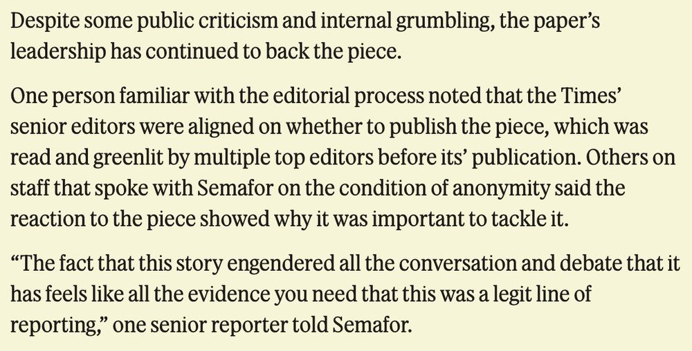 Despite some public criticism and internal grumbling, the paper’s leadership has continued to back the piece. One person familiar with the editorial process noted that the Times’ senior editors were aligned on whether to publish the piece, which was read and greenlit by multiple top editors before its’ publication. Others on staff that spoke with Semafor on the condition of anonymity said the reaction to the piece showed why it was important to tackle it. “The fact that this story engendered all the conversation and debate that it has feels like all the evidence you need that this was a legit line of reporting,” one senior reporter told Semafor.