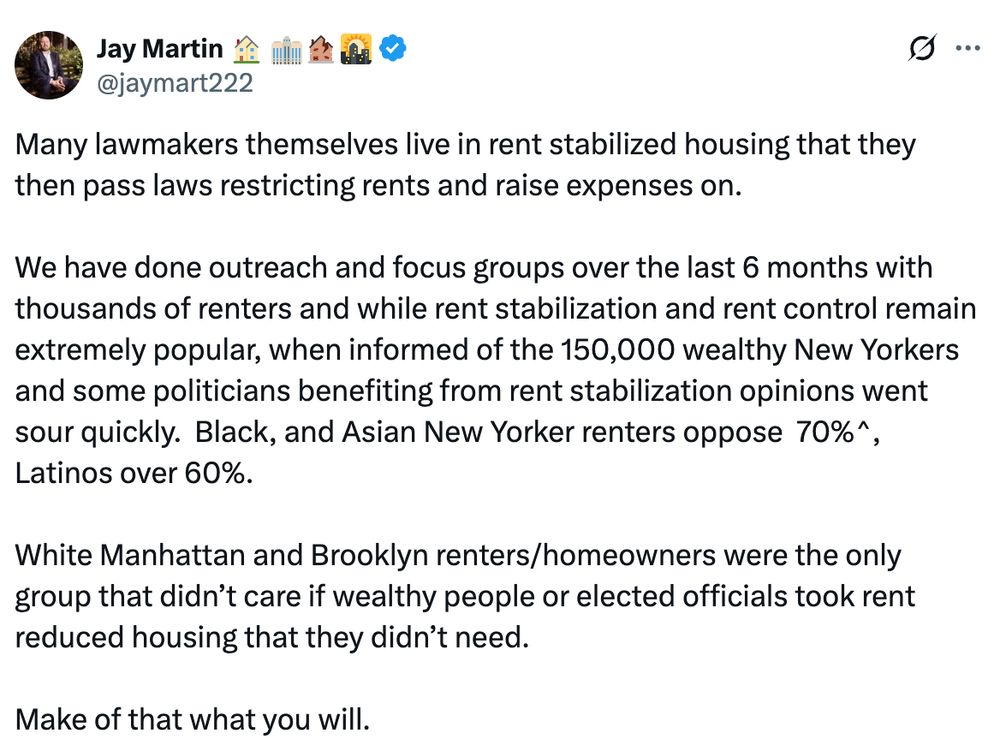 Tweet from Jay Martin: Many lawmakers themselves live in rent stabilized housing that they then pass laws restricting rents and raise expenses on.  

We have done outreach and focus groups over the last 6 months with thousands of renters and while rent stabilization and rent control remain extremely popular, when informed of the 150,000 wealthy New Yorkers and some politicians benefiting from rent stabilization opinions went sour quickly.  Black, and Asian New Yorker renters oppose  70%^, Latinos over 60%. 

White Manhattan and Brooklyn renters/homeowners were the only group that didn’t care if wealthy people or elected officials took rent reduced housing that they didn’t need. 

Make of that what you will.