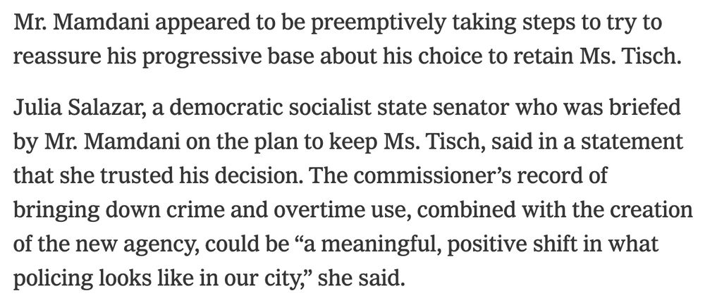 Mr. Mamdani appeared to be preemptively taking steps to try to reassure his progressive base about his choice to retain Ms. Tisch.

Julia Salazar, a democratic socialist state senator who was briefed by Mr. Mamdani on the plan to keep Ms. Tisch, said in a statement that she trusted his decision. The commissioner’s record of bringing down crime and overtime use, combined with the creation of the new agency, could be “a meaningful, positive shift in what policing looks like in our city,” she said.