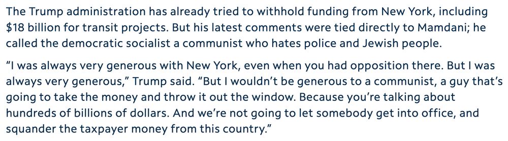 The Trump administration has already tried to withhold funding from New York, including $18 billion for transit projects. But his latest comments were tied directly to Mamdani; he called the democratic socialist a communist who hates police and Jewish people.

“I was always very generous with New York, even when you had opposition there. But I was always very generous,” Trump said. “But I wouldn’t be generous to a communist, a guy that’s going to take the money and throw it out the window. Because you’re talking about hundreds of billions of dollars. And we’re not going to let somebody get into office, and squander the taxpayer money from this country.”