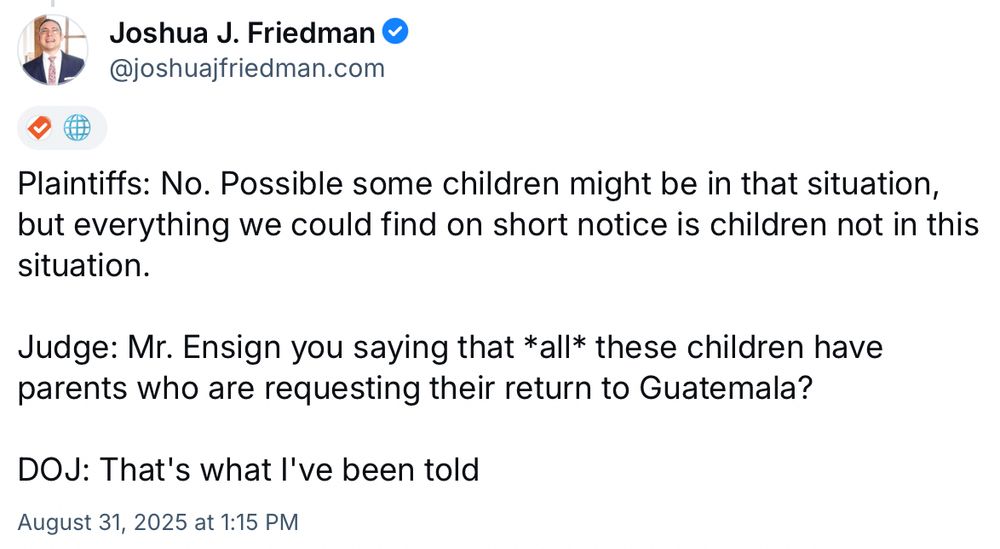 Tweet from Joshua J. Friedman: Plaintiffs: No. Possible some children might be in that situation, but everything we could find on short notice is children not in this situation. Judge: Mr. Ensign you saying that *all* these children have parents who are requesting their return to Guatemala? DOJ: That's what I've been told