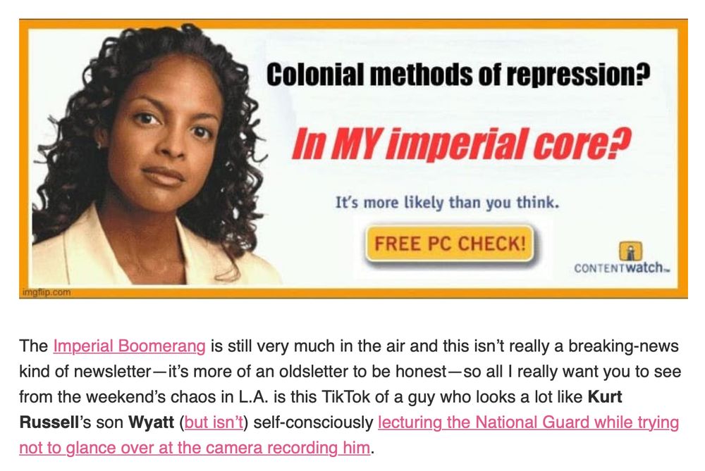 A fake pop-up ad with the text:
Colonial methods of repression?
In MY imperial core?
It's more likely than you think

Followed by an excerpt of a post:

The Imperial Boomerang is still very much in the air and this isn’t really a breaking-news kind of newsletter—it’s more of an oldsletter to be honest—so all I really want you to see from the weekend’s chaos in L.A. is this TikTok of a guy who looks a lot like Kurt Russell’s son Wyatt (but isn’t) self-consciously lecturing the National Guard while trying not to glance over at the camera recording him.