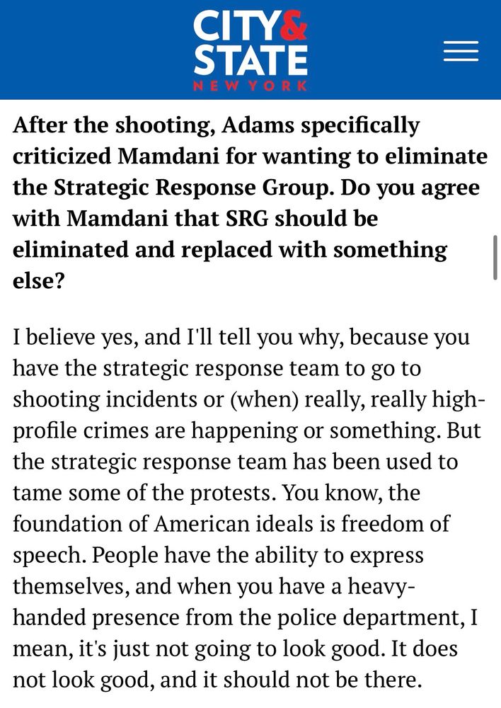 After the shooting, Adams specifically criticized Mamdani for wanting to eliminate the Strategic Response Group. Do you agree with Mamdani that SRG should be eliminated and replaced with something else?

I believe yes, and I'll tell you why, because you have the strategic response team to go to shooting incidents or (when) really, really high-profile crimes are happening or something. But the strategic response team has been used to tame some of the protests. You know, the foundation of American ideals is freedom of speech. People have the ability to express themselves, and when you have a heavy-handed presence from the police department, I mean, it's just not going to look good. It does not look good, and it should not be there.