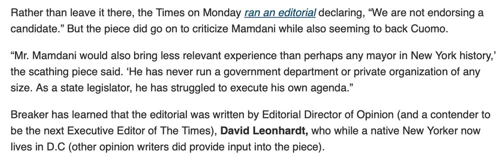 Rather than leave it there, the Times on Monday ran an editorial declaring, “We are not endorsing a candidate.” But the piece did go on to criticize Mamdani while also seeming to back Cuomo. 
“Mr. Mamdani would also bring less relevant experience than perhaps any mayor in New York history,’ the scathing piece said. ‘He has never run a government department or private organization of any size. As a state legislator, he has struggled to execute his own agenda.”
Breaker has learned that the editorial was written by Editorial Director of Opinion (and a contender to be the next Executive Editor of The Times), David Leonhardt, who while a native New Yorker now lives in D.C (other opinion writers did provide input into the piece).