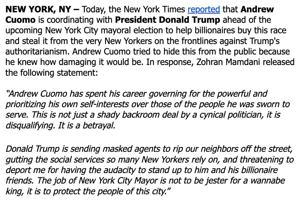NEW YORK, NY – Today, the New York Times reported that Andrew Cuomo is coordinating with President Donald Trump ahead of the upcoming New York City mayoral election to help billionaires buy this race and steal it from the very New Yorkers on the frontlines against Trump's authoritarianism. Andrew Cuomo tried to hide this from the public because he knew how damaging it would be. In response, Zohran Mamdani released the following statement:



“Andrew Cuomo has spent his career governing for the powerful and prioritizing his own self-interests over those of the people he was sworn to serve. This is not just a shady backroom deal by a cynical politician, it is disqualifying. It is a betrayal.



Donald Trump is sending masked agents to rip our neighbors off the street, gutting the social services so many New Yorkers rely on, and threatening to deport me for having the audacity to stand up to him and his billionaire friends. The job of New York City Mayor is not to be jester for a wannabe king, it is to protect the people of this city.”