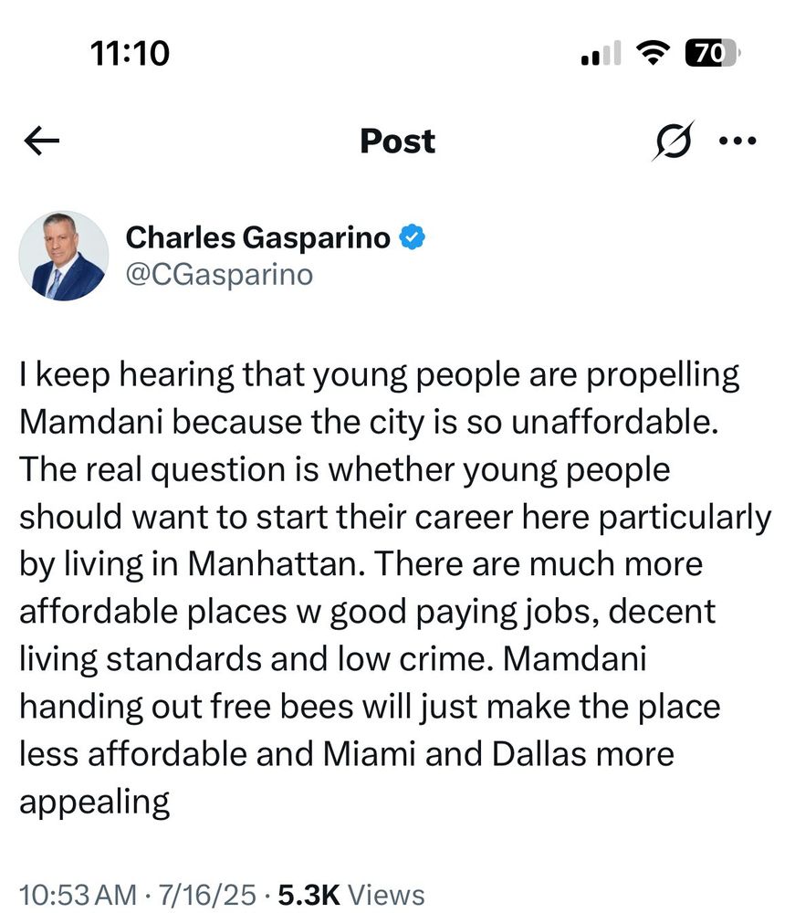 Tweet from Charles Gasparino:

I keep hearing that young people are propelling Mamdani because the city is so unaffordable.
The real question is whether young people should want to start their career here particularly by living in Manhattan. There are much more affordable places w good paying jobs, decent living standards and low crime. Mamdani handing out free bees will just make the place less affordable and Miami and Dallas more appealing