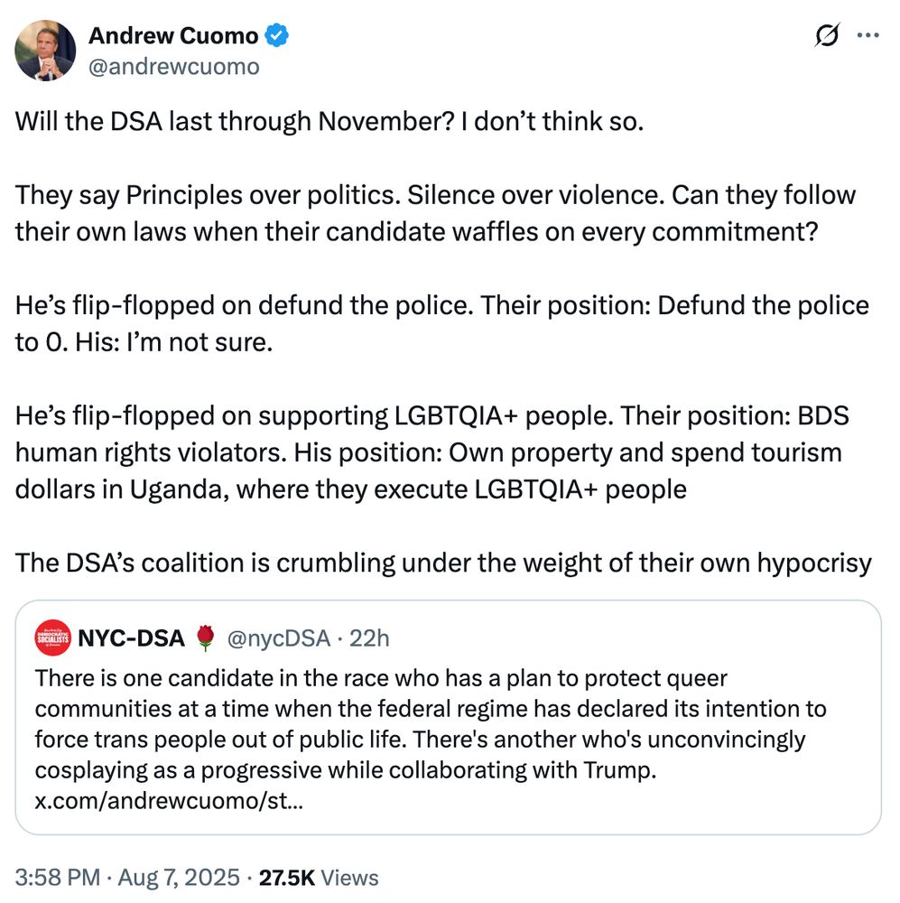 Tweet from Andrew Cuomo: Will the DSA last through November? I don’t think so. They say Principles over politics. Silence over violence. Can they follow their own laws when their candidate waffles on every commitment? He’s flip-flopped on defund the police. Their position: Defund the police to 0. His: I’m not sure. He’s flip-flopped on supporting LGBTQIA+ people. Their position: BDS human rights violators. His position: Own property and spend tourism dollars in Uganda, where they execute LGBTQIA+ people The DSA’s coalition is crumbling under the weight of their own hypocrisy