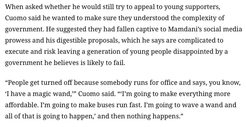 When asked whether he would still try to appeal to young supporters, Cuomo said he wanted to make sure they understood the complexity of government. He suggested they had fallen captive to Mamdani’s social media prowess and his digestible proposals, which he says are complicated to execute and risk leaving a generation of young people disappointed by a government he believes is likely to fail.

“People get turned off because somebody runs for office and says, you know, ‘I have a magic wand,’” Cuomo said. “‘I’m going to make everything more affordable. I’m going to make buses run fast. I’m going to wave a wand and all of that is going to happen,’ and then nothing happens.”