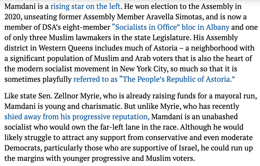 Mamdani is a rising star on the left. He won election to the Assembly in 2020, unseating former Assembly Member Aravella Simotas, and is now a member of DSA’s eight-member “Socialists in Office” bloc in Albany and one of only three Muslim lawmakers in the state Legislature. His Assembly district in Western Queens includes much of Astoria – a neighborhood with a significant population of Muslim and Arab voters that is also the heart of the modern socialist movement in New York City, so much so that it is sometimes playfully referred to as “The People’s Republic of Astoria.”

Like state Sen. Zellnor Myrie, who is already raising funds for a mayoral run, Mamdani is young and charismatic. But unlike Myrie, who has recently shied away from his progressive reputation, Mamdani is an unabashed socialist who would own the far-left lane in the race. Although he would likely struggle to attract any support from conservative and even moderate Democrats, particularly those who are supportive of Israel, he could run up the margins with younger progressive and Muslim voters.