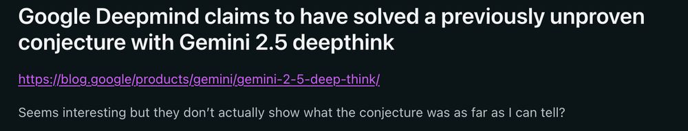 Reddit post:

"Google Deepmind claims to have solved a previously unproven
conjecture with Gemini 2.5 deepthink"
https://blog.google/products/gemini/gemini-2-5-deep-think/

Seems interesting but they don't actually show what the conjecture was as far as I can tell?"
