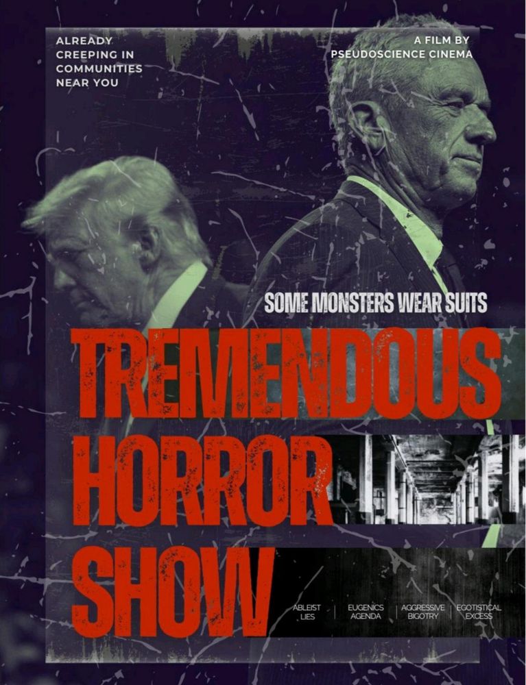 A mock horror-movie poster frames two suited men as monsters: Donald Trump in shadow and Robert F. Kennedy Jr. lit coldly from the side. Blood-red block letters scream Tremendous Horror Show above cracked textures and ruined halls. Subtext names their weapons: ableist lies, eugenics, bigotry, egotism. A tagline warns: Already creeping in communities near you. It reframes anger at their politics into a slasher-style warning about authoritarian decay and pseudoscience dressed in power.
