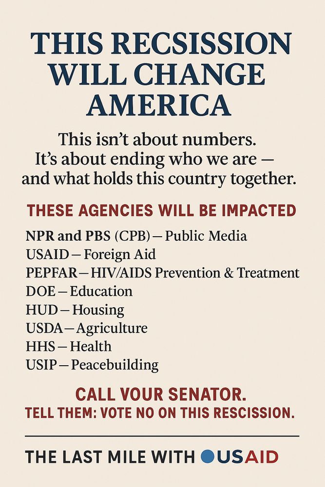 A vertical political advocacy poster with a light stone (#F0EEE9) background. Centered at the top is a bold navy blue headline: “THIS RESCISSION WILL CHANGE AMERICA.” Below it, in charcoal serif font, is the subhead: “This isn’t about numbers. It’s about ending who we are — and what holds this country together.” The center of the poster lists affected agencies under the red all-caps heading “THESE AGENCIES WILL BE IMPACTED.” Agencies include NPR and PBS (CPB), USAID, PEPFAR, DOE, HUD, USDA, HHS, and USIP, with bold acronyms and slate-black serif descriptions. Near the bottom, in firebrick red, it says: “CALL YOUR SENATOR. TELL THEM: VOTE NO ON THIS RESCISSION.” At the footer is a centered branding line: “THE LAST MILE WITH 🔵US🔴AID” — with color-coded text for emphasis.