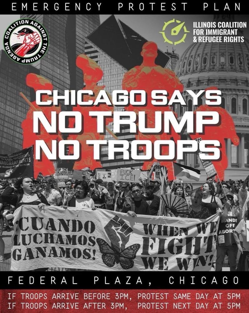 Black-and-white protest flyer with bold red overlays calling for emergency action in Chicago against Trump and federal troop deployments. At the top, text reads: “Emergency Protest Plan.” The Illinois Coalition for Immigrant & Refugee Rights and Coalition Against the Trump Agenda logos appear. The main slogan, in large block letters, declares: “Chicago Says No Trump, No Troops.” Behind the text are red silhouettes of uniformed soldiers superimposed over downtown skyscrapers and the U.S. Capitol dome. Below, a large crowd of demonstrators march holding banners in English and Spanish: “Cuando Luchamos Ganamos!” (When We Fight We Win!), alongside signs reading “Hands Off Abortion,” “Immigrant Rights,” and “Fuck I.C.E.” At the bottom, protest instructions: “If troops arrive before 3 PM, protest same day at 5 PM. If troops arrive after 3 PM, protest next day at 5 PM.” The location is Federal Plaza, Chicago.